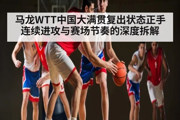 马龙WTT中国大满贯复出状态正手连续进攻与赛场节奏的深度拆解