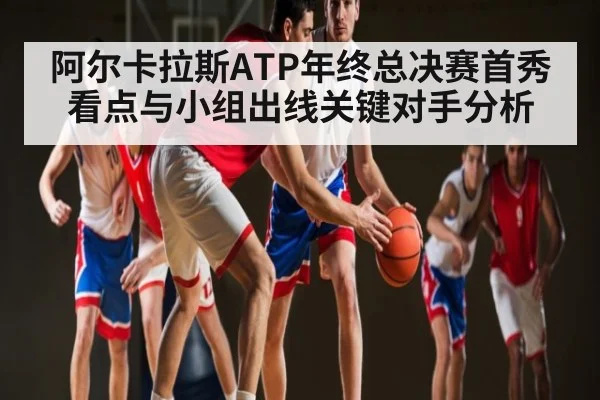 阿尔卡拉斯ATP年终总决赛首秀看点与小组出线关键对手分析
